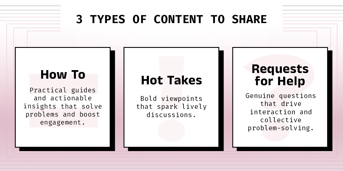 3 Types of Content to Share. How To: Practical guides and actionable insights that solve problems and boost engagement. Hot Takes:
Bold viewpoints that spark lively discussions. Requests for Help:
Genuine questions that drive interaction and collective problem-solving.