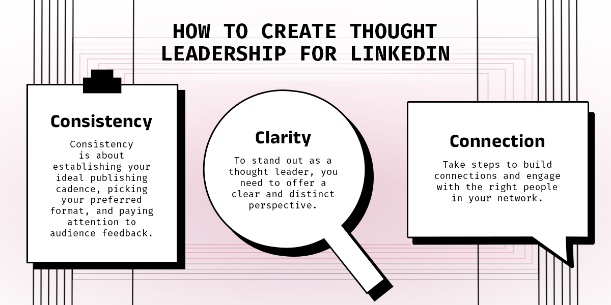 How to Create Thought Leadership for Linkedin. Clarity: To stand out as a thought leader, you need to offer a clear and distinct perspective. Consistency: Consistency is about establishing your ideal publishing cadence, picking your preferred format, and paying attention to audience feedback. Connection: Take steps to build connections and engage with the right people in your network.